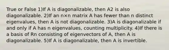 True or False 1)If A is diagonalizable, then A2 is also diagonalizable. 2)If an n×n matrix A has fewer than n distinct eigenvalues, then A is not diagonalizable. 3)A is diagonalizable if and only if A has n eigenvalues, counting multiplicity. 4)If there is a basis of Rn consisting of eigenvectors of A, then A is diagonalizable. 5)If A is diagonalizable, then A is invertible.