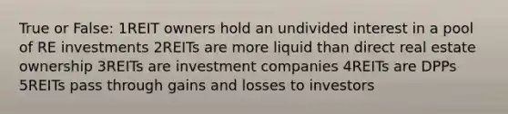 True or False: 1REIT owners hold an undivided interest in a pool of RE investments 2REITs are more liquid than direct real estate ownership 3REITs are investment companies 4REITs are DPPs 5REITs pass through gains and losses to investors