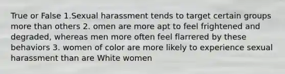 True or False 1.Sexual harassment tends to target certain groups more than others 2. omen are more apt to feel frightened and degraded, whereas men more often feel flarrered by these behaviors 3. women of color are more likely to experience sexual harassment than are White women