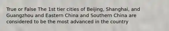 True or False The 1st tier cities of Beijing, Shanghai, and Guangzhou and Eastern China and Southern China are considered to be the most advanced in the country