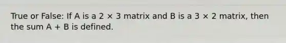 True or False: If A is a 2 × 3 matrix and B is a 3 × 2 matrix, then the sum A + B is defined.