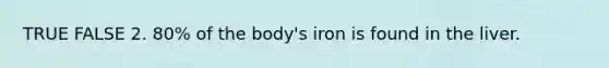 TRUE FALSE 2. 80% of the body's iron is found in the liver.