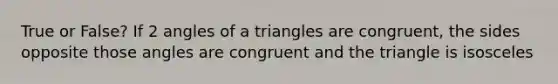 True or False? If 2 angles of a triangles are congruent, the sides opposite those angles are congruent and the triangle is isosceles