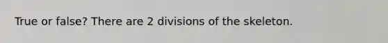 True or false? There are 2 divisions of the skeleton.