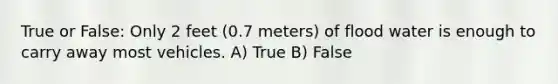 True or False: Only 2 feet (0.7 meters) of flood water is enough to carry away most vehicles. A) True B) False