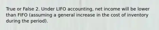 True or False 2. Under LIFO accounting, net income will be lower than FIFO (assuming a general increase in the cost of inventory during the period).