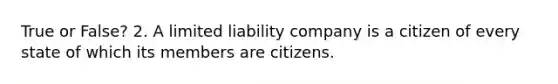 True or False? 2. A limited liability company is a citizen of every state of which its members are citizens.