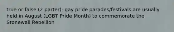 true or false (2 parter); gay pride parades/festivals are usually held in August (LGBT Pride Month) to commemorate the Stonewall Rebellion