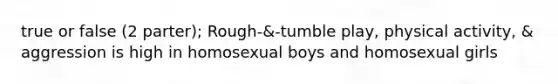 true or false (2 parter); Rough-&-tumble play, physical activity, & aggression is high in homosexual boys and homosexual girls