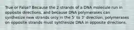 True or False? Because the 2 strands of a DNA molecule run in opposite directions, and because DNA polymerases can synthesize new strands only in the 5' to 3' direction, polymerases on opposite strands must synthesize DNA in opposite directions.