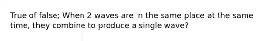 True of false; When 2 waves are in the same place at the same time, they combine to produce a single wave?