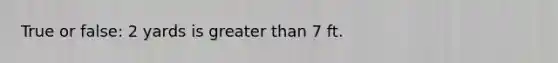 True or false: 2 yards is greater than 7 ft.