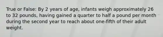 True or False: By 2 years of age, infants weigh approximately 26 to 32 pounds, having gained a quarter to half a pound per month during the second year to reach about one-fifth of their adult weight.