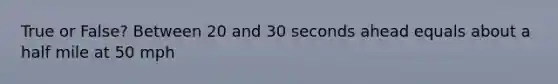 True or False? Between 20 and 30 seconds ahead equals about a half mile at 50 mph