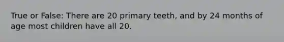 True or False: There are 20 primary teeth, and by 24 months of age most children have all 20.