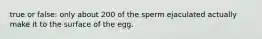 true or false: only about 200 of the sperm ejaculated actually make it to the surface of the egg.