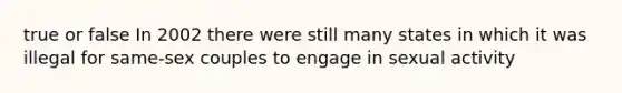 true or false In 2002 there were still many states in which it was illegal for same-sex couples to engage in sexual activity