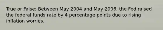 True or False: Between May 2004 and May 2006, the Fed raised the federal funds rate by 4 percentage points due to rising inflation worries.