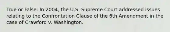 True or False: In 2004, the U.S. Supreme Court addressed issues relating to the Confrontation Clause of the 6th Amendment in the case of Crawford v. Washington.