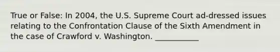 True or False: In 2004, the U.S. Supreme Court ad-dressed issues relating to the Confrontation Clause of the Sixth Amendment in the case of Crawford v. Washington. ___________