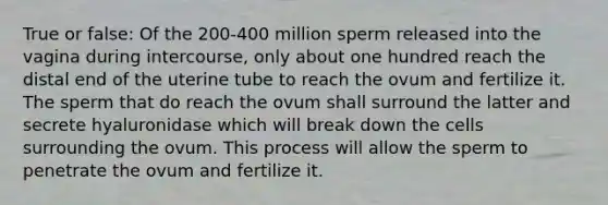 True or false: Of the 200-400 million sperm released into the vagina during intercourse, only about one hundred reach the distal end of the uterine tube to reach the ovum and fertilize it. The sperm that do reach the ovum shall surround the latter and secrete hyaluronidase which will break down the cells surrounding the ovum. This process will allow the sperm to penetrate the ovum and fertilize it.