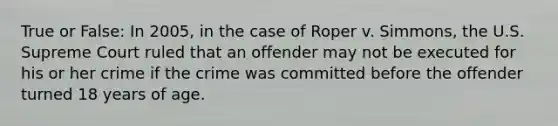 True or False: In 2005, in the case of Roper v. Simmons, the U.S. Supreme Court ruled that an offender may not be executed for his or her crime if the crime was committed before the offender turned 18 years of age.