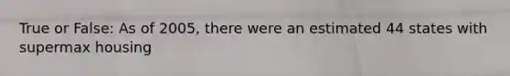 True or False: As of 2005, there were an estimated 44 states with supermax housing