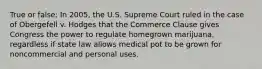 True or false: In 2005, the U.S. Supreme Court ruled in the case of Obergefell v. Hodges that the Commerce Clause gives Congress the power to regulate homegrown marijuana, regardless if state law allows medical pot to be grown for noncommercial and personal uses.