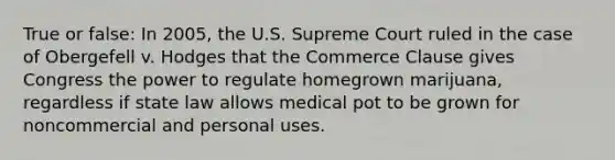 True or false: In 2005, the U.S. Supreme Court ruled in the case of Obergefell v. Hodges that the Commerce Clause gives Congress the power to regulate homegrown marijuana, regardless if state law allows medical pot to be grown for noncommercial and personal uses.