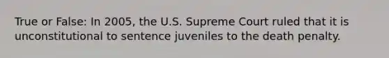 True or False: In 2005, the U.S. Supreme Court ruled that it is unconstitutional to sentence juveniles to the death penalty.