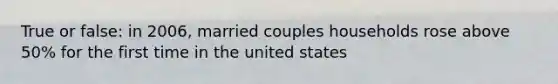 True or false: in 2006, married couples households rose above 50% for the first time in the united states