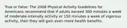 True or False: The 2008 Physical Activity Guidelines for Americans recommend that if adults exceed 300 minutes a week of moderate-intensity activity or 150 minutes a week of vigorous activity, then they will gain even more health benefits.