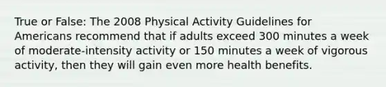 True or False: The 2008 Physical Activity Guidelines for Americans recommend that if adults exceed 300 minutes a week of moderate-intensity activity or 150 minutes a week of vigorous activity, then they will gain even more health benefits.