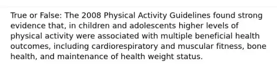 True or False: The 2008 Physical Activity Guidelines found strong evidence that, in children and adolescents higher levels of physical activity were associated with multiple beneficial health outcomes, including cardiorespiratory and muscular fitness, bone health, and maintenance of health weight status.