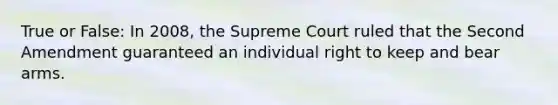 True or False: In 2008, the Supreme Court ruled that the Second Amendment guaranteed an individual right to keep and bear arms.