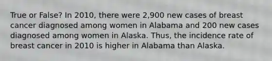 True or False? In 2010, there were 2,900 new cases of breast cancer diagnosed among women in Alabama and 200 new cases diagnosed among women in Alaska. Thus, the incidence rate of breast cancer in 2010 is higher in Alabama than Alaska.