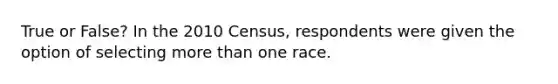 True or False? In the 2010 Census, respondents were given the option of selecting more than one race.