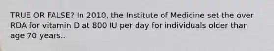 TRUE OR FALSE? In 2010, the Institute of Medicine set the over RDA for vitamin D at 800 IU per day for individuals older than age 70 years..