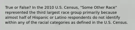 True or False? In the 2010 U.S. Census, "Some Other Race" represented the third largest race group primarily because almost half of Hispanic or Latino respondents do not identify within any of the racial categories as defined in the U.S. Census.