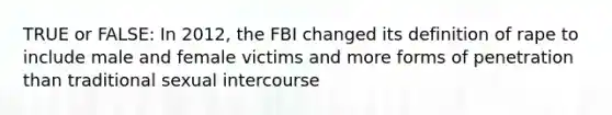 TRUE or FALSE: In 2012, the FBI changed its definition of rape to include male and female victims and more forms of penetration than traditional sexual intercourse