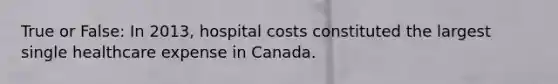 True or False: In 2013, hospital costs constituted the largest single healthcare expense in Canada.