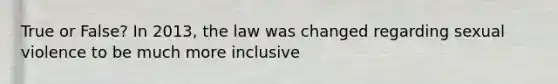 True or False? In 2013, the law was changed regarding sexual violence to be much more inclusive