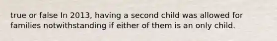 true or false In 2013, having a second child was allowed for families notwithstanding if either of them is an only child.