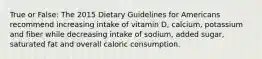 True or False: The 2015 Dietary Guidelines for Americans recommend increasing intake of vitamin D, calcium, potassium and fiber while decreasing intake of sodium, added sugar, saturated fat and overall caloric consumption.