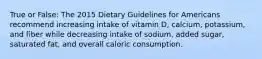 True or False: The 2015 Dietary Guidelines for Americans recommend increasing intake of vitamin D, calcium, potassium, and fiber while decreasing intake of sodium, added sugar, saturated fat, and overall caloric consumption.