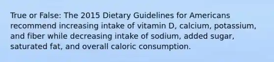 True or False: The 2015 Dietary Guidelines for Americans recommend increasing intake of vitamin D, calcium, potassium, and fiber while decreasing intake of sodium, added sugar, saturated fat, and overall caloric consumption.