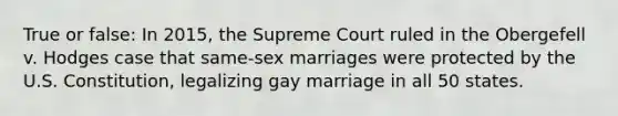 True or false: In 2015, the Supreme Court ruled in the Obergefell v. Hodges case that same-sex marriages were protected by the U.S. Constitution, legalizing gay marriage in all 50 states.