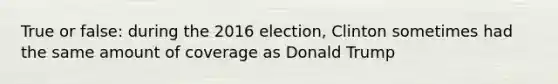 True or false: during the 2016 election, Clinton sometimes had the same amount of coverage as Donald Trump