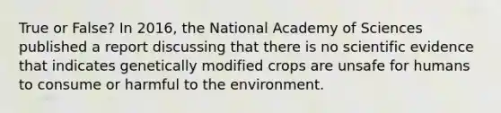 True or False? In 2016, the National Academy of Sciences published a report discussing that there is no scientific evidence that indicates genetically modified crops are unsafe for humans to consume or harmful to the environment.