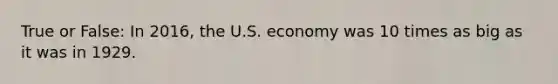 True or False: In 2016, the U.S. economy was 10 times as big as it was in 1929.